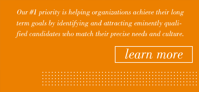 Our #1 priority is helping organizations achieve their long term goals by identifying and attracting eminently qualified candidates who match their precise needs and culture. Learn More.